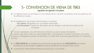 5- CONVENCION DE VIENA DE 1963
regulador de Agentes Consulares.
 Se reglamentaron los privilegios e inmunidades de los cónsules acreditados ante los gobiernos de
los diferentes Estados.
 Se establecieron dos clases de funcionarios consulares:
-De Carrera: designados por sus Estados Nacionales
-Los Honorarios: Pueden ser del estado que los designa o del país de residencia del
consulado.
 Función representar a la administración oficial de su país en países extranjeros.
En nuestro país están unidos al cuerpo diplomático. No poseemos cónsules honorarios, aun así los
ministros y embajadores pueden ser llamados a cumplir estar funciones generalmente en momentos
de crisis.
 La PRECEDENCIA: se establecerá por fecha de otorgamiento del EXEQUATOR (documento
emitido por el país receptor legalizando dicha jurisdicción de actuación del cónsul).
 La jurisdicción estará determinada por el país que lo ha enviado.
 