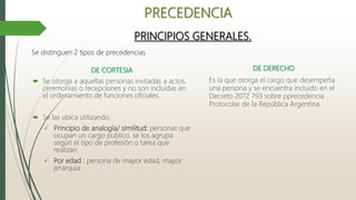PRECEDENCIA
DE CORTESIA
 Se otorga a aquellas personas invitadas a actos,
ceremonias o recepciones y no son incluidas en
el ordenamiento de funciones oficiales.
 Se las ubica utilizando:
 Principio de analogía/ similitud: personas que
ocupan un cargo publico, se los agrupa
según el tipo de profesión o tarea que
realizan.
 Por edad : persona de mayor edad, mayor
jerarquía.
PRINCIPIOS GENERALES.
DE DERECHO
Es la que otorga el cargo que desempeña
una persona y se encuentra incluido en el
Decreto 2072 793 sobre pprecedencia
Protocolar de la República Argentina
Se distinguen 2 tipos de precedencias
 