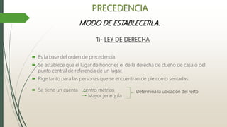 MODO DE ESTABLECERLA.
1)- LEY DE DERECHA
 Es la base del orden de precedencia.
 Se establece que el lugar de honor es el de la derecha de dueño de casa o del
punto central de referencia de un lugar.
 Rige tanto para las personas que se encuentran de pie como sentadas.
 Se tiene un cuenta centro métrico
Mayor jerarquía
PRECEDENCIA
Determina la ubicación del resto
 
