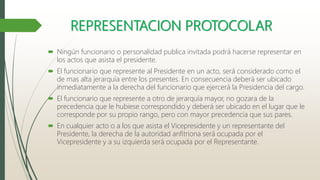 REPRESENTACION PROTOCOLAR
 Ningún funcionario o personalidad publica invitada podrá hacerse representar en
los actos que asista el presidente.
 El funcionario que represente al Presidente en un acto, será considerado como el
de mas alta jerarquía entre los presentes. En consecuencia deberá ser ubicado
inmediatamente a la derecha del funcionario que ejercerá la Presidencia del cargo.
 El funcionario que represente a otro de jerarquía mayor, no gozara de la
precedencia que le hubiese correspondido y deberá ser ubicado en el lugar que le
corresponde por su propio rango, pero con mayor precedencia que sus pares.
 En cualquier acto o a los que asista el Vicepresidente y un representante del
Presidente, la derecha de la autoridad anfitriona será ocupada por el
Vicepresidente y a su izquierda será ocupada por el Representante.
 