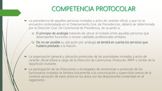 COMPETENCIA PROTOCOLAR
 La precedencia de aquellas personas invitadas a actos de carácter oficial, y que no se
encuentre contemplada en el Ordenamiento Gral. de Precedencias, deberá ser determinada
por la Dirección Gral. De Ceremonial de Presidencia, de acuerdo a:
a) El principio de analogía tratando de ubicar al invitado entre aquellas personas que
desempeñen funciones o revisan calidades profesionales similares.
b) De no ser posible su ubicación por analogía se tendrá en cuenta los servicios que
hubiera prestado a la Nación.
 La organización general y ubicación protocolar de las autoridades invitadas a actos de
carácter oficial estará a cargo de la Dirección de Ceremonial, Protocolo, RRPP o similar de la
repartición invitante.
 La participación de las Direcciones o encargados de ceremonias o protocolo de los
funcionarios invitados se limitara únicamente a la comunicación y supervisión previa de la
correcta ubicación de estos actos en los actos con las disposiciones contenidas en el
reglamento.
 