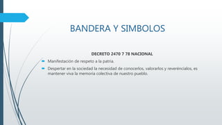 BANDERA Y SIMBOLOS
DECRETO 2470 7 78 NACIONAL
 Manifestación de respeto a la patria.
 Despertar en la sociedad la necesidad de conocerlos, valorarlos y reveréncialos, es
mantener viva la memoria colectiva de nuestro pueblo.
 