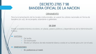 DECRETO 2785 7 98
BANDERA OFICIAL DE LA NACION
ORNAMENTO
Para la ornamentación de los locales institucionales, se usaran los colores nacionales en forma de
bandera (sin sol), de escarapela, estandarte o gallardete.
DE IZAR
Frente a establecimientos escolares, en plazas, paseos públicos y dependencias de la Administración
Publica.
 MATERIAL
• De lanilla
• Sol estampado
• Tendrá un refuerzo de tela resistente blanca cosida en su borde para unir con el asta.
 DIMENSIONES
• En preferencia al mástil.
 