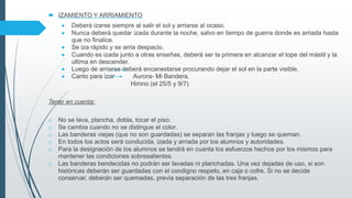  IZAMIENTO Y ARRIAMIENTO
 Deberá izarse siempre al salir el sol y arriarse al ocaso.
 Nunca deberá quedar izada durante la noche, salvo en tiempo de guerra donde es arriada hasta
que no finalice.
 Se iza rápido y se arria despacio.
 Cuando es izada junto a otras enseñas, deberá ser la primera en alcanzar el tope del mástil y la
ultima en descender.
 Luego de arriarse deberá encanestarse procurando dejar el sol en la parte visible.
 Canto para izar Aurora- Mi Bandera.
Himno (el 25/5 y 9/7)
Tener en cuenta:
o No se lava, plancha, dobla, tocar el piso.
o Se cambia cuando no se distingue el color.
o Las banderas viejas (que no son guardadas) se separan las franjas y luego se queman.
o En todos los actos será conducida, izada y arriada por los alumnos y autoridades.
o Para la designación de los alumnos se tendrá en cuanta los esfuerzos hechos por los mismos para
mantener las condiciones sobresalientes.
o Las banderas bendecidas no podrán ser lavadas ni planchadas. Una vez dejadas de uso, si son
históricas deberán ser guardadas con el condigno respeto, en caja o cofre. Si no se decide
conservar, deberán ser quemadas, previa separación de las tres franjas.
 