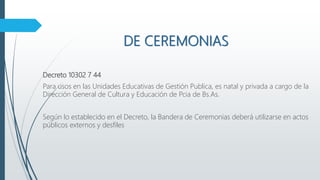 DE CEREMONIAS
Decreto 10302 7 44
Para usos en las Unidades Educativas de Gestión Publica, es natal y privada a cargo de la
Dirección General de Cultura y Educación de Pcia de Bs.As.
Según lo establecido en el Decreto, la Bandera de Ceremonias deberá utilizarse en actos
públicos externos y desfiles
 