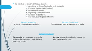  La bandera se elevara en la cuja cuando.
• Al entonar el Himno Nacional o el de otro país.
• Promesa de 4to grado (Lealtad)
• Momento de desfiles.
• Ingresar y salir el Presidente.
• En actos de bendición.
• Sepelios, cuando pasa el fenetro.
Bandera al hombro.
Al entrar y salir del deslazamiento.
Bandera en descanso.
Permanecer en vertical apoyada en el suelo.
Bandera en desuso
Ceremonial: se conservara en un cofre,
vitrina en la que conste con la fecha de
recepción y retiro.
De izar: separando sus franjas cuando ya
esté gastada se incinera.
 
