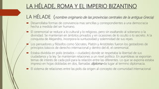 LA HÉLADE, ROMA Y EL IMPERIO BIZANTINO
LA HÉLADE (nombre originario de las provincias centrales de la antigua Grecia)
 Desarrollaba formas de convivencia mas sencillas y correspondientes a una democracia
hecha a medida del ser humano.
 El ceremonial se reduce a lo cultural y lo religioso, pero sin exaltando al soberano o la
divinidad. Se mantenían en ámbitos privados y en ocasiones de lo oculto o lo secreto. A la
conquista de Alejandro, incorpora la suntuosidad y solemnidad de sus reyes.
 Los pensadores y filósofos como Sócrates, Platón y Aristóteles fueron los gestadores de
principios básicos de derecho internacional y dentro del él, el ceremonial.
 Estaba dividida en polis (estados – ciudades) donde se respetaba la libertad de sus
ciudadanos y la ley. Se mantenían relaciones a un nivel político. En asambleas se exponían
temas de interés de cada poli para la relación entre las diferentes. Lo que se exponía estaba
impreso en hojas dobladas en dos, llamadas diploma-da lugar al termino diplomacia.
 El sistema de relaciones entre las polis da origen al concepto de comunidad internacional.
 