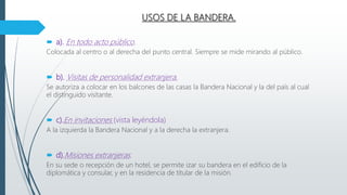USOS DE LA BANDERA.
 a). En todo acto público.
Colocada al centro o al derecha del punto central. Siempre se mide mirando al público.
 b). Visitas de personalidad extranjera.
Se autoriza a colocar en los balcones de las casas la Bandera Nacional y la del país al cual
el distinguido visitante.
 c).En invitaciones (vista leyéndola)
A la izquierda la Bandera Nacional y a la derecha la extranjera.
 d).Misiones extranjeras.
En su sede o recepción de un hotel, se permite izar su bandera en el edificio de la
diplomática y consular, y en la residencia de titular de la misión.
 
