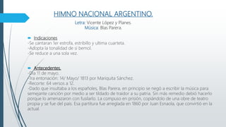 HIMNO NACIONAL ARGENTINO.
.
Letra: Vicente López y Planes.
Música: Blas Parera.
 Indicaciones
-Se cantaran 1er estrofa, estribillo y ultima cuarteta.
-Adopta la tonalidad de si bemol.
-Se reduce a una sola vez.
 Antecedentes.
-Día 11 de mayo.
-1ra entonación: 14/ Mayo/ 1813 por Mariquita Sánchez.
-Recorte: 64 versos a 12.
-Dado que insultaba a los españoles, Blas Parera, en principio se negó a escribir la música para
semejante canción por medio a ser tildado de traidor a su patria. Sin más remedio debió hacerlo
porque lo amenazaron con fusilarlo. La compuso en prisión, copiándolo de una obre de teatro
propia y se fue del país. Esa partitura fue arreglada en 1860 por Juan Esnaola, que convirtió en la
actual.
 