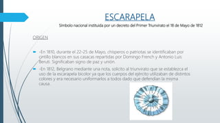 ESCARAPELA
Símbolo nacional instituida por un decreto del Primer Triunvirato el 18 de Mayo de 1812
ORIGEN
 -En 1810, durante el 22-25 de Mayo, chisperos o patriotas se identificaban por
cintillo blancos en sus casacas repartidas por Domingo French y Antonio Luis
Beruti. Significaban signo de paz y unión.
 -En 1812, Belgrano mediante una nota, solicito al triunvirato que se establezca el
uso de la escarapela bicolor ya que los cuerpos del ejército utilizaban de distintos
colores y era necesario uniformarlos a todos dado que defendían la misma
causa.
 