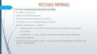 FECHAS PATRIAS
25 de Mayo: Aniversario de la Revolución de Mayo.
 En CABA. Se inicia con:
 Izado de la Bandera Nacional.
 Acto de saludo del Presidente de la Nación.
 Formación comitiva. Desplazamiento y Te Deum.
 Revista y Desfile (cívico – político)
• Gobernadores van al palco de forma alternada. (Ley derecha e izquierda)
• Por fuerzas.
• Escuelas de – a + (por n jardín a secundaria; privadas x orden alfabético)
 Arriado de la Bandera.
 Función de gala en el Teatro Colon + Cena que ofrece el Presidente en el Palacio San
Martin o Casa Rosada
 
