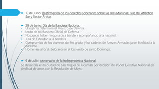  10 de Junio: Reafirmación de los derechos soberanos sobre las Islas Malvinas; Islas del Atlántico
Sur y Sector Ártico.
 20 de Junio: Día de la Bandera Nacional.
• El lugar lo determina el Ministro de Defensa.
• Izado de ña Bandera Oficial de Defensa.
• No puede haber ninguna otra bandera acompañando a la nacional.
• Jura de Fidelidad a la bandera.
• Compromiso de los alumnos de 4to grado, y los cadetes de fuerzas Armadas juran fidelidad a la
Bandera.
• Homenaje al Gral. Belgrano en el Convento de santo Domingo.
 9 de Julio: Aniversario de la Independencia Nacional.
Se desarrolla en la ciudad de San Miguel de Tucumán por decisión del Poder Ejecutivo Nacional en
similitud de actos con la Revolución de Mayo.
 