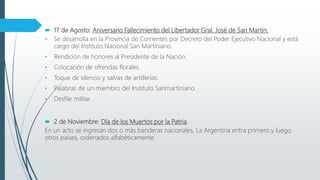  17 de Agosto: Aniversario Fallecimiento del Libertador Gral. José de San Martin.
• Se desarrolla en la Provincia de Corrientes por Decreto del Poder Ejecutivo Nacional y está
cargo del Instituto Nacional San Martiniano.
• Rendición de honores al Presidente de la Nación.
• Colocación de ofrendas florales.
• Toque de silencio y salvas de artillerías.
• Palabras de un miembro del Instituto Sanmartiniano.
• Desfile militar.
 2 de Noviembre: Día de los Muertos por la Patria.
En un acto se ingresan dos o más banderas nacionales, La Argentina entra primero y luego
otros países, ordenados alfabéticamente.
 