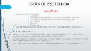 ORDEN DE PRECEDENCIA
ECLESIASTICO
 Se determina por Antigüedad
1. Cardenales
2. Presidente de la conferencia Episcopal 9Asamblea de obispos9
3. Arzobispado de Buenos Aires y Primado de la Argentina.
4. Arzobispado
5. Obispos
6. Presbíteros.
 A igualdad de jerarquía la precedencia se determina por la antigüedad en al designación.
 NUNCIO APOSTOLICO
-Se denomina así al Embajador de la Santa Sede. Tiene jerarquía de obispo y en los países
católicos desempeña el cargo de Decano del Cuerpo Diplomático.
De este modo pasa a ocupar el primer lugar entre embajadores extranjeros, sin tener en cuenta la
fecha de presentación de las cartas credenciales.
-Los países católicos reconocen al Santo Padre la precedencia sobre demás jefes de Estados.
 
