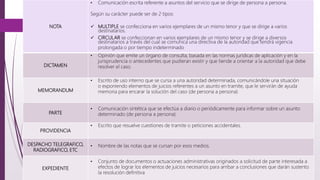 NOTA
• Comunicación escrita referente a asuntos del servicio que se dirige de persona a persona.
Según su carácter puede ser de 2 tipos:
 MULTIPLE se confecciona en varios ejemplares de un mismo tenor y que se dirige a varios
destinatarios.
 CIRCULAR se confeccionan en varios ejemplares de un mismo tenor y se dirige a diversos
destinatarios a través del cual se comunica una directiva de la autoridad que tendrá vigencia
prolongada o por tiempo indeterminado
DICTAMEN
• Opinión que emite un órgano de consulta, basada en las normas jurídicas de aplicación y en la
jurisprudencia o antecedentes que pudieran existir y que tiende a orientar a la autoridad que debe
resolver el caso.
MEMORANDUM
• Escrito de uso interno que se cursa a una autoridad determinada, comunicándole una situación
o exponiendo elementos de juicios referentes a un asunto en tramite, que le servirán de ayuda
memoria para encarar la solución del caso (de persona a persona)
PARTE
• Comunicación sintética que se efectúa a diario o periódicamente para informar sobre un asunto
determinado (de persona a persona)
PROVIDENCIA
• Escrito que resuelve cuestiones de tramite o peticiones accidentales.
DESPACHO TELEGRAFICO,
RADIOGRAFICO, ETC
• Nombre de las notas que se cursan por esos medios.
EXPEDIENTE
• Conjunto de documentos o actuaciones administrativas originados a solicitud de parte interesada a
efectos de lograr los elementos de juicios necesarios para arribar a conclusiones que darán sustento
la resolución definitiva
 
