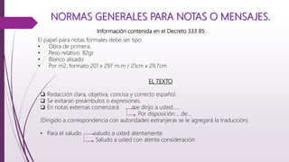 NORMAS GENERALES PARA NOTAS O MENSAJES.
El papel para notas formales debe ser tipo:
• Obra de primera.
• Peso relativo: 82gr
• Blanco alisado
• Por m2, formato 201 x 297 m.m / 21cm x 29,7cm
Información contenida en el Decreto 333 85
EL TEXTO
 Redacción clara, objetiva, concisa y correcto español.
 Se evitaran preámbulos o expresiones.
 En notas externas comenzará me dirijo a usted…..
Por disposición…..de…
(Dirigido a correspondencia con autoridades extranjeras se le agregará la traducción)
• Para el saludo saludo a usted atentamente
Saludo a usted con atenta consideración
 