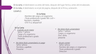 En la carta, el destinatario va antes del texto, después del lugar-fecha y antes del encabezado.
En la nota, el destinatario va al pie de pagina, después de la firma y aclaración.
EJEMPLO
• No tiene titulo universitario
Señor 7 señora
Cargo y o organismo
Don, doña
presente
En la Nota:
-Nombre del cargo y el organismo.
-Titulo profesional o grado 9Dr. Lic9 +
Nombre y Apellido.
-S7D 9 su despacho9
En la Carta:
• Cuando va en mano
Señor 7 señora
Cargo y7o organismo
Titulo profesional o grado
Presente
• No tiene titulo universitario ni cargo
Señor señora
Nombre y apellido
Presente
• Va por correo
Señor señora
Nombre del cargo y o organismo
Titulo profesional o grado
Direccion
 