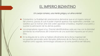 EL IMPERIO BIZANTINO
Un cuerpo romano, una mente griega y un alma oriental.
 Constantino: La finalidad del ceremonial es demostrar que en el imperio reina el
del universo, gracias al cual el poder imperial aparece mas esplendido y temible. Los
súbditos que se inclinan ante este orden agrandan al basileus, respetan a sus pares y
suscitan la admiración de los demás pueblos.
 Los emperadores siguen el ej. Oriental identificándose cada vez mas con la divinidad
asimilando las enseñanzas del cristianismo de una autoridad impuesta por el único
Dios.
 En la etiqueta de la corte se hablará oficialmente de la divina majestad del
sus guardias personales serán llamados defensores de los flancos divinos y la
imperial como sagrada, terminología utilizada en la corte pontificia del Vaticano.
 