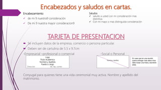 Encabezados y saludos en cartas.
Encabezamiento
 de mi 9 nuestra9 consideración
 De mi 9 nuestra mayor consideracion9
Saludos
 saludo a usted con mi consideración mas
distintiva.
 Con mi mayo o mas distinguida consideración
TARJETA DE PRESENTACION
 Se incluyen datos de la empresa, comercio o persona particular.
 Deben ser de cartulina de 5.5 x 9.7cm
-Empresarial –profesional o comercial -Social o Personal
Conyugal para quienes tiene una vida ceremonial muy activa. Nombre y apellido del
matrimonio.
Logo
Titulo Academico
Nombre y Apellido
Puesto o cargo
Dirección tel, fax, correo
Nombre y Apellido
En caso que en una reunión
quiera entregar más datos mios
debo trazar una línea y escribirlo
atrás.
 