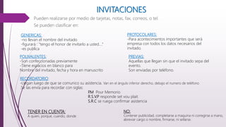 INVITACIONES
Pueden realizarse por medio de tarjetas, notas, fax, correos, o tel.
Se pueden clasificar en:
GENERICAS:
-no llevan el nombre del invitado
-figurará : “tengo el honor de invitarlo a usted….”
-es publica
PROTOCOLARES:
-Para acontecimientos importantes que será
empresa con todos los datos necesarios del
invitado.
POLIVALENTES:
-Son confeccionadas previamente
-Tiene espacios en blanco para
Nombre del invitado, fecha y hora en manuscrito
PREVIAS:
Aquellas que llegan sin que el invitado sepa del
evento.
Son enviadas por teléfono.
RECORDATORIO:
-Llegan luego de que se comunico su asistencia. Van en el ángulo inferior derecho, debajo el numero de teléfono
.Se las envía para recordar con siglas:
P.M Pour Memorio
R.S.V.P responde set vou plait.
S.R.C se ruega confirmar asistencia
TENER EN CUENTA:
A quien, porque, cuando, donde
NO:
Contener publicidad, completarse a maquina ni corregirse a mano,
abreviar cargo o nombre, firmarse, ni sellarse.
 