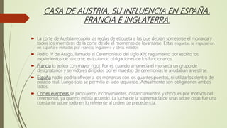 CASA DE AUSTRIA, SU INFLUENCIA EN ESPAÑA,
FRANCIA E INGLATERRA.
 La corte de Austria recopilo las reglas de etiqueta a las que debían someterse el monarca y
todos los miembros de la corte desde el momento de levantarse. Estas etiquetas se impusieron
en España e imitadas por Francia, Inglaterra y otros estados
 Pedro IV de Arago, llamado el Ceremonioso del siglo XIV, reglamento por escrito los
movimientos de su corte, estipulando obligaciones de los funcionarios.
 Francia lo aplico con mayor rigor. Por ej, cuando amanecía el monarca un grupo de
designatarios y servidores dirigidos por el maestro de ceremonias le ayudaban a vestirse.
 España nadie podría ofrecer a los monarcas con los guantes puestos, ni utilizarlos dentro del
palacio real. Luego solo se permitía el lado izquierdo. Actualmente son obligatorios ambos
lados.
 Cortes europeas se produjeron inconvenientes, distanciamientos y choques por motivos del
ceremonial, ya que no existía acuerdo. La lucha de la supremacía de unas sobre otras fue una
constante sobre todo en lo referente al orden de precedencia.
 
