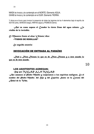 10

NIKSA te invoco y te contemplo en el NORTE. Elemento AGUA.
GHAB te invoco y te contemplo en el SUR. Elemento TIERRA.
Y ahora es el turno para invocar la presencia de todas las legiones de los 4 elementos bajo el espíritu de
SILFOS (aire), AEREOS (fuego), NINFAS (agua) y PIGMEOS (tierra).

-Así es como separa el Creador la tierra firme del agua celeste. Lo
visible de lo invisible.
El Maestro frente al altar (Oriente) dice:
-“TODOS DE RODILLAS”

En seguida anuncia:
INVOCACIÓN DE ENTRADA AL PARAÍSO
-Dad a Dios-Dioses lo que es de Dios-Dioses y a éste mundo lo
que es de éste mundo.

10
LOS ASISTENTES AGREGAN:
-Hay que TOCAR SIN TOCAR.
-Así amamos al Padre-Madre y conjuramos a los espíritus malignos. En el
nombre del Padre-Madre, del Hijo y del Espíritu Santo en la Corona del
Árbol de la Vida.

10

 