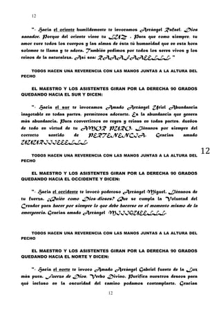12

"- Hacia el oriente humildemente te invocamos Arcángel Rafael, Dios
sanador. Porque del oriente viene tu LUZ . Para que como siempre, tu
amor cure todos los cuerpos y las almas de ésta tú humanidad que en esta hora
solemne te llama y te adora. También pedimos por todos los seres vivos y los
reinos de la naturaleza. Así sea: RAAAFAAEELLL. "
TODOS HACEN UNA REVERENCIA CON LAS MANOS JUNTAS A LA ALTURA DEL
PECHO

EL MAESTRO Y LOS ASISTENTES GIRAN POR LA DERECHA 90 GRADOS
QUEDANDO HACIA EL SUR Y DICEN:

"- Hacia el sur te invocamos Amado Arcángel Uriel Abundancia
inagotable en todas partes, permítenos adorarte. Es la abundancia que genera
más abundancia. Para convertirnos en reyes y reinas en todas partes, dueños
de todo en virtud de tu AMOR PURO. Llénanos por siempre del
correcto
sentido
de
PERTENENCIA.
Gracias
amado
UUURIIIEEELLL.
TODOS HACEN UNA REVERENCIA CON LAS MANOS JUNTAS A LA ALTURA DEL
PECHO

EL MAESTRO Y LOS ASISTENTES GIRAN POR LA DERECHA 90 GRADOS
QUEDANDO HACIA EL OCCIDENTE Y DICEN:

"- Hacia el occidente te invocó poderoso Arcángel Miguel. Llénanos de
tu fuerza. ¿Quién como Dios-dioses? Que se cumpla la Voluntad del
Creador para hacer por siempre lo que debe hacerse en el momento mismo de la
emergencia. Gracias amado Arcángel MIIIGUEELLL.

TODOS HACEN UNA REVERENCIA CON LAS MANOS JUNTAS A LA ALTURA DEL
PECHO

EL MAESTRO Y LOS ASISTENTES GIRAN POR LA DERECHA 90 GRADOS
QUEDANDO HACIA EL NORTE Y DICEN:

"- Hacia el norte te invoco Amado Arcángel Gabriel fuente de la Luz
más pura. Fuerza de Dios, Verbo Divino. Purifica nuestros deseos para
qué incluso en la oscuridad del camino podamos contemplarte. Gracias
12

12

 