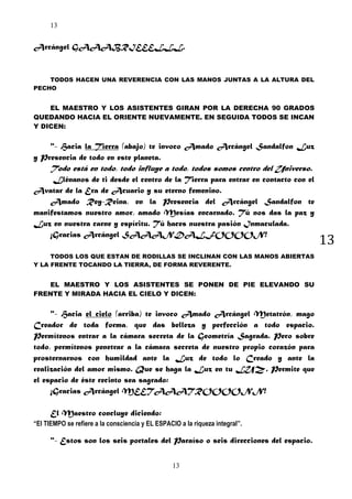 13

Arcángel GAAABRIEEELLL.

TODOS HACEN UNA REVERENCIA CON LAS MANOS JUNTAS A LA ALTURA DEL
PECHO

EL MAESTRO Y LOS ASISTENTES GIRAN POR LA DERECHA 90 GRADOS
QUEDANDO HACIA EL ORIENTE NUEVAMENTE. EN SEGUIDA TODOS SE INCAN
Y DICEN:

"- Hacia la Tierra (abajo) te invoco Amado Arcángel Sandalfon Luz
y Presencia de todo en este planeta.

Todo está en todo, todo influye a todo, todos somos centro del Universo.
Llénanos de ti desde el centro de la Tierra para entrar en contacto con el
Avatar de la Era de Acuario y su eterno femenino.
Amado Rey-Reina, en la Presencia del Arcángel Sandalfon te
manifestamos nuestro amor, amado Mesías encarnado. Tú nos das la paz y
Luz en nuestra carne y espíritu. Tú haces nuestra pasión Inmaculada.
¡Gracias Arcángel SAAANDALFOOOON!
TODOS LOS QUE ESTAN DE RODILLAS SE INCLINAN CON LAS MANOS ABIERTAS
Y LA FRENTE TOCANDO LA TIERRA, DE FORMA REVERENTE.

EL MAESTRO Y LOS ASISTENTES SE PONEN DE PIE ELEVANDO SU
FRENTE Y MIRADA HACIA EL CIELO Y DICEN:

"- Hacia el cielo (arriba) te invoco Amado Arcángel Metatrón, mago
Creador de toda forma, que das belleza y perfección a todo espacio.
Permítenos entrar a la cámara secreta de la Geometría Sagrada. Pero sobre
todo, permítenos penetrar a la cámara secreta de nuestro propio corazón para
prosternarnos con humildad ante la Luz de todo lo Creado y ante la
realización del amor mismo. Que se haga la Luz en tu LUZ. Permite que
el espacio de éste recinto sea sagrado:
¡Gracias Arcángel MEETAAATROOOONN!
El Maestro concluye diciendo:
“El TIEMPO se refiere a la consciencia y EL ESPACIO a la riqueza integral”.

"- Estos son los seis portales del Paraíso o seis direcciones del espacio.
13

13

 
