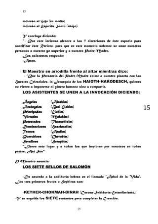 15

incienso al Hijo (en medio)
incienso al Espíritu Santo (abajo).
Y concluye diciendo:
"- Que este incienso alcance a las 7 direcciones de éste espacio para
santificar éste Recinto, para que en este momento solemne se unan nuestras
personas a nuestro yo superior y a nuestro Padre-Madre.
Los asistentes responde:
-Amen.
El Maestro se arrodilla frente al altar mientras dice:
- “Que la Presencia del Padre-Madre colme a nuestro planeta con las
Huestes Celestiales, la Jerarquía de los HAIOTH-HAKODESCH, quienes
no vienen a imponerse al género humano sino a compartir.
LOS ASISTENTES SE UNEN A LA INVOCACIÓN DICIENDO:
Ángeles
(Aischim)
Arcángeles
(Beni-Elohim)
Principados
(Elohim)
Virtudes
(Malakim)
Potestades
(Tharschisim)
Dominaciones (Haschmalim)
Tronos
(Aralim)
Querubines
(Cherubim)
Serafines
(Seraphim)
"Llenen este lugar y a todos los que imploran por vosotros en todas
partes. Así Sea"
El Maestro anuncia:
LOS SIETE SELLOS DE SALOMÓN
-De acuerdo a la sabiduría hebrea en el llamado ”Árbol de la Vida”.
Los tres primeros frutos o Sephiras son:
-KETHER-CHOKMAH-BINAH (Corona-Sabiduría-Entendimiento).
-Y en seguida los SIETE restantes para completar la Creación.
15

15

 
