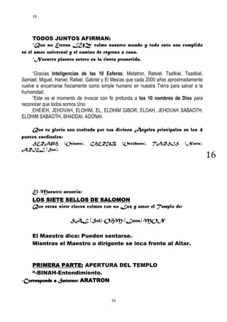 16

TODOS JUNTOS AFIRMAN:
“Que su Eterna LUZ colme nuestro mundo y todo esto sea cumplido
en el amor universal y el camino de regreso a casa.
“Nuestro planeta entero es la tierra prometida.
“Gracias Inteligencias de las 10 Esferas: Metatron, Ratsiel, Tsafkiel, Tsadkiel,
Samael, Miguel, Haniel, Rafael, Gabriel y El Mesías que cada 2000 años aproximadamente
vuelve a encarnarse físicamente como simple humano en nuestra Tierra para salvar a la
humanidad.
“Este es el momento de invocar con fe profunda a los 10 nombres de Dios para
reconocer que todos somos Uno:
EHEIEH, JEHOVAH, ELOHIM, EL, ELOHIM GIBOR, ELOAH, JEHOVAH SABAOTH,
ELOHIM SABAOTH, SHADDAI, ADONAI.
Que tu gloria sea exaltada por tus divinos Ángeles principales en los 4
puntos cardinales:
SERAPH
ARIEL (Sur).

(Oriente).

CHERUB

(Occidente).

TARSIS

(Norte),

16

El Maestro anuncia:
LOS SIETE SELLOS DE SALOMON
Que estas siete claves colmen con su Luz y amor el Templo de:
SAL (Sol)-OHM-(Luna) MON
El Maestro dice: Pueden sentarse.
Mientras el Maestro o dirigente se inca frente al Altar.

PRIMERA PARTE: APERTURA DEL TEMPLO
“-BINAH-Entendimiento.
-Corresponde a Saturno: ARATRON

16

 