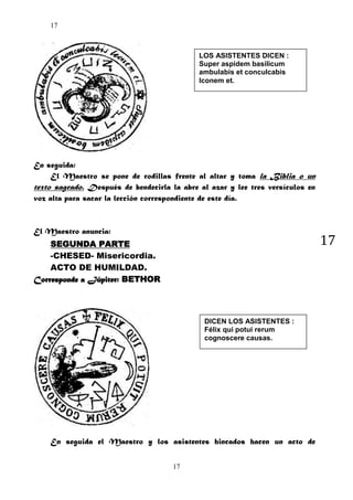 17

LOS ASISTENTES DICEN :
Super aspidem basilicum
ambulabis et conculcabis
Iconem et.

En seguida:
El Maestro se pone de rodillas frente al altar y toma la Biblia o un
texto sagrado. Después de bendecirla la abre al azar y lee tres versículos en
voz alta para sacar la lección correspondiente de este día.

El Maestro anuncia:

17

SEGUNDA PARTE
-CHESED- Misericordia.
ACTO DE HUMILDAD.
Corresponde a Júpiter: BETHOR

DICEN LOS ASISTENTES :
Félix qui potui rerum
cognoscere causas.

En seguida el Maestro y los asistentes hincados hacen un acto de
17

 