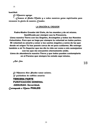 18

humildad.
El Maestro agrega:
"- Oramos al Padre-Madre y a todos nuestros guías espirituales para
reconocer la gloria de nuestro Creador.
LA ORACIÓN AL CREADOR
Padre-Madre Creador del Cielo, de los mundos y de mi mismo.
Santificada por siempre sea tu Presencia.
Llena nuestra Tierra con tus Ángeles, Arcángeles y todas tus Huestes
Celestiales. Para que se haga por siempre tu voluntad en todas partes.
Mi voluntad es amarte y amar a tus santos ángeles y seres de luz que
desde mi origen Tú has puesto cerca de mí para cuidarme. Me entrego
también a mi Yo Superior que me dio la vida así como a mis semejantes
con los que me encuentro eternamente unido.
Llena de abundancia nuestra Tierra y que todos puedan contemplarte
en el Paraíso que siempre ha estado aquí mismo.

Así Sea.

18

El Maestro dice: Pueden tomar asiento.
Y poniéndose de rodillas anuncia:
TERCERA PARTE
PURIFICACIÓN GENERAL
-GEBURAH- Severidad.
Corresponde a Marte: PHALEG

18

 