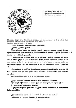 19

DICEN LOS ASISTENTES :
Nescio quis oculus teneros
mihi fascinat at agnos.

El Maestro de pie toma el recipiente con agua, con ambas manos y la eleva ante el Altar
pidiéndole al Padre-Madre que la colme de su eterna Luz.
Vuelve a poner el agua sobre el Altar.

Luego pronuncia su mantra para imantarla:
-Eeeeeh…Eeeeeh…Eeeeeh.
Toma el agua y con una ramita vegetal o con sus manos asperja de esa
agua consagrada hacia los cuatro puntos cardinales y hacia la gente, pensando
en que sea purificada y sanada.
Dando gracias a Dios gira por la derecha y vuelve a quedar de frente
ante el altar. Deja el agua en la mesita de los cuatro elementos y ahora eleva
sus manos hacia el cielo y después de unos momentos se voltea hacia los
asistentes dejando fluir por sus manos la luz que viene de lo Alto. Mientras
dice:
-Después de la purificación del agua tenemos la purificación a través del
fuego divino para que esta purificación alcance a la humanidad que tanto lo
necesita.
Mientras se concentra para ser un fiel instrumento de lo superior.

Luego vuelve a hincarse frente al altar y continua, diciendo:
-Yo soy la Voluntad de amar...Camina firme y ligero, ligero y firme.
Y luego de forma solemne decreta:
"- El polvo al polvo y la luz a la Luz a nueve décimos de la velocidad de
la luz conocida".
Los asistentes responden en actitud de introversión mística:
-Amamos al Cristho-Diosa y al amor de pareja.
19

19

 