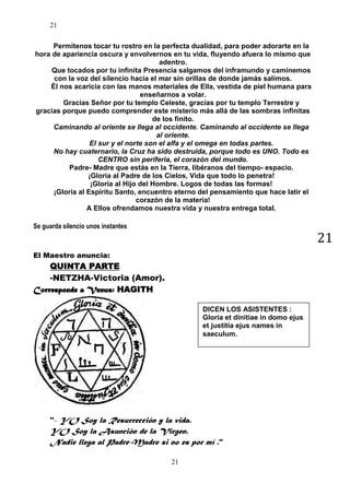 21
Permítenos tocar tu rostro en la perfecta dualidad, para poder adorarte en la
hora de apariencia oscura y envolvernos en tu vida, fluyendo afuera lo mismo que
adentro.
Que tocados por tu infinita Presencia salgamos del inframundo y caminemos
con la voz del silencio hacia el mar sin orillas de donde jamás salimos.
Él nos acaricia con las manos materiales de Ella, vestida de piel humana para
enseñarnos a volar.
Gracias Señor por tu templo Celeste, gracias por tu templo Terrestre y
gracias porque puedo comprender este misterio más allá de las sombras infinitas
de los finito.
Caminando al oriente se llega al occidente. Caminando al occidente se llega
al oriente.
El sur y el norte son el alfa y el omega en todas partes.
No hay cuaternario, la Cruz ha sido destruida, porque todo es UNO. Todo es
CENTRO sin periferia, el corazón del mundo.
Padre- Madre que estás en la Tierra, libéranos del tiempo- espacio.
¡Gloria al Padre de los Cielos, Vida que todo lo penetra!
¡Gloria al Hijo del Hombre. Logos de todas las formas!
¡Gloria al Espíritu Santo, encuentro eterno del pensamiento que hace latir el
corazón de la materia!
A Ellos ofrendamos nuestra vida y nuestra entrega total.
Se guarda silencio unos instantes

21

El Maestro anuncia:

QUINTA PARTE
-NETZHA-Victoria (Amor).
Corresponde a Venus: HAGITH
DICEN LOS ASISTENTES :
Gloria et dinitiae in domo ejus
et justitia ejus names in
saeculum.

"- YO Soy la Resurrección y la vida.

YO Soy la Asunción de la Virgen.
Nadie llega al Padre-Madre si no es por mí ."
21

 