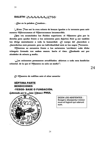 24

DALETH (DAAAAALETHH)
- Que es la palabra Creadora-.
(Nota: Trae así la cruz celeste de brazos iguales a lo terrestre para unir
nuestro Microcosmos al Macrocosmos inconmovible.
Una vez acumulados los fluidos superiores, el Maestro gira por la
derecha para quedar frente a los asistentes para dejarlos fluir y así también
los dirige mentalmente a toda la humanidad. -El cuerpo del Sacerdote o
Sacerdotisa está presente, pero su individualidad está en los supra Terrestre.
Mientras se encuentra frente a los asistentes (occidente) sube dicho
triángulo formado con ambas manos, hacia el timo. Quedando así por
alrededor de minuto y medio.
-Los asistentes permanecen arrodillados, abiertos a toda esta bendición
celestial, de la que el Maestro es sólo un medio")

24
El Maestro de rodillas ante el altar anuncia:
SÉPTIMA PARTE
BENDICIONES
-YESOD- BASE O FUNDACIÓN.
Gobernado por la Luna (Urano): PHUL
DICEN LOS ASISTENTES :
Exúgat e dissipentur inimici
euus et fugiunt qui oderunt
eum.

24

 