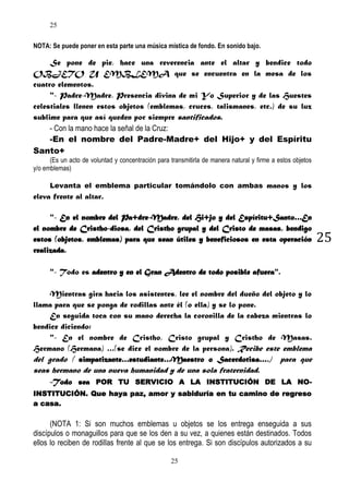 25
NOTA: Se puede poner en esta parte una música mística de fondo. En sonido bajo.

Se pone de pie, hace una reverencia ante el altar y bendice todo
OBJETO U EMBLEMA que se encuentra en la mesa de los
cuatro elementos.
"- Padre-Madre, Presencia divina de mi Yo Superior y de las Huestes
celestiales llenen estos objetos (emblemas, cruces, talismanes, etc.) de su luz
sublime para que así queden por siempre santificados.
- Con la mano hace la señal de la Cruz:
-En el nombre del Padre-Madre+ del Hijo+ y del Espíritu
Santo+
(Es un acto de voluntad y concentración para transmitirla de manera natural y firme a estos objetos
y/o emblemas)
Levanta el emblema particular tomándolo con ambas manos y los

eleva frente al altar.
"- En el nombre del Pa+dre-Madre, del Hi+jo y del Espíritu+Santo…En
el nombre de Cristho-diosa, del Cristho grupal y del Cristo de masas, bendigo
estos (objetos, emblemas) para que sean útiles y beneficiosos en esta operación
realizada.
"- Todo es adentro y en el Gran Adentro de todo posible afuera".
Mientras gira hacia los asistentes, lee el nombre del dueño del objeto y lo
llama para que se ponga de rodillas ante él (o ella) y se lo pone.
En seguida toca con su mano derecha la coronilla de la cabeza mientras lo
bendice diciendo:
"- En el nombre de Cristho, Cristo grupal y Cristho de Masas.
Hermano (Hermana) …(se dice el nombre de la persona). Recibe este emblema
del grado ( simpatizante…estudiante…Maestro o Sacerdotisa….) para que
seas hermano de una nueva humanidad y de una sola fraternidad.
-Todo sea POR TU SERVICIO A LA INSTITUCIÓN DE LA NOINSTITUCIÓN. Que haya paz, amor y sabiduría en tu camino de regreso
a casa.

(NOTA 1: Si son muchos emblemas u objetos se los entrega enseguida a sus
discípulos o monaguillos para que se los den a su vez, a quienes están destinados. Todos
ellos lo reciben de rodillas frente al que se los entrega. Si son discípulos autorizados a su
25

25

 