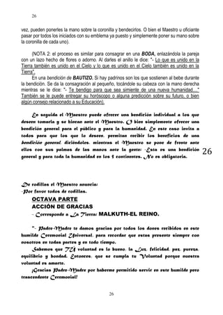 26

vez, pueden ponerles la mano sobre la coronilla y bendecirlos. O bien el Maestro u oficiante
pasar por todos los iniciados con su emblema ya puesto y simplemente poner su mano sobre
la coronilla de cada uno).
(NOTA 2: el proceso es similar para consagrar en una BODA, enlazándola la pareja
con un lazo hecho de flores o adorno. Al darles el anillo le dice: "- Lo que es unido en la
Tierra también es unido en el Cielo y lo que es unido en el Cielo también es unido en la
Tierra".
En una bendición de BAUTIZO. Si hay padrinos son los que sostienen al bebe durante
la bendición. Se da la consagración al pequeño, tocándole su cabeza con la mano derecha
mientras se le dice: "- Te bendigo para que sea simiente de una nueva humanidad...."
También se le puede entregar su horóscopo o alguna predicción sobre su futuro, o bien
algún consejo relacionado a su Educación).
En seguida el Maestro puede ofrecer una bendición individual a los que
deseen tomarla y se hincan ante el Maestro. O bien simplemente ofrecer una
bendición general para el público y para la humanidad. En este caso invita a
todos para que los que lo deseen, permitan recibir los beneficios de una
bendición general, diciéndoles, mientras el Maestro se pone de frente ante
ellos con sus palmas de las manos ante la gente: -Esta es una bendición
general y para toda la humanidad en los 5 continentes. No es obligatoria.

De rodillas el Maestro anuncia:
-Por favor todos de rodillas.
OCTAVA PARTE
ACCIÓN DE GRACIAS
- Corresponde a La Tierra: MALKUTH-EL REINO.
"- Padre-Madre te damos gracias por todos los dones recibidos en este
humilde Ceremonial Universal, para recordar que estas presente siempre con
nosotros en todas partes y en todo tiempo.
Sabemos que TÚ voluntad es lo bueno, la Luz, felicidad, paz, pureza,
equilibrio y bondad. Entonces, que se cumpla tu Voluntad porque nuestra
voluntad es amarte.
¡Gracias Padre-Madre por haberme permitido servir en este humilde pero
trascendente Ceremonial!
26

26

 