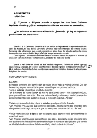 27

ASISTENTES
-Así Sea.
El Maestro o dirigente procede a apagar las tres luces (columna
izquierda, derecha y Altar) acompañados cada una, con toque de campanilla.
Los asistentes se retiran en silencio del Santuario. Si hay un Maestro
puede ofrecer una corta charla.

(NOTA I: Si la Ceremonia Universal la da un novicio o simpatizantes va siguiendo todos los
actos del Maestro. Se trata de una Ceremonia Universal más bien simbólica y de contacto con los
hermanos más adelantados que en este momento en algún lugar del planeta realizan la misma
Ceremonia como un acto de Alta Magia o Teúrgia, aunque sea en otro horario.
Como dijimos, La Ceremonia Universal debe de realizarse dentro del lapso de la mañana (al
amanecer) y en días festivos y fechas Iniciática, alrededor del mediodía –zenit-)
(NOTA II: Para tomar en cuenta los días festivos o sagrados. Tenemos en primer lugar los
equinoccios y solsticios. En segundo lugar los inicios de cada signo de zodiaco generalmente 21 o
22 de cada mes. También las fechas consideradas especiales o Iniciáticas de acuerdo a las diversas
Religiones del mundo).

COMPLEMENTO PARTE SIETE
BAUTIZO:
El Maestro u oficiante pide permiso con los brazos en alto hacia el Altar (el Oriente). Gira por
la derecha y se para frente al bebe que es sostenido por sus padres o padrinos.
Toma el incienso y lo santigua en el bebe diciendo:
“En el Nombre del Padre-Madre+ del Hijo +y del Espíritu Santo+ Ven Arcángel MIGUEL
para que santifiques este acto… Por este incienso bendigo a tu cuerpo mental para que tus
pensamientos más puros queden en ti para tu redención perpetua…Así sea”
Vuelve a ponerse ante el altar y toma la veladora y santigua al bebe diciendo:
“Ven Arcángel RAFAEL para que santifiques este acto… Que tu espíritu sea encendido para
siempre como este fuego para que te guie por siempre en un camino de Luz... Así sea”
Vuelve y toma del altar el agua y con ella asperja agua sobre el bebe, particularmente su
corazón diciendo:
“Ven Arcángel GABRIEL para que santifiques este acto… Bendigo tu cuerpo emocional para
que solamente los más sublimes sentimientos forjen el espíritu de este pequeño y te colmen
de felicidad siendo consciente de la inmensidad y misericordia de la divinidad”.
27

27

 