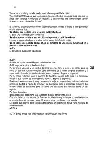 28

Vuelve hacia el altar y toma la piedra y con ella santigua al bebe diciendo:
“Ven Arcángel URIEL para que santifiques este acto... Bendigo tu cuerpo físico para que tus
actos sean sencillos y profundos en sabiduría, y para que tus pies te mantengan siempre
firme en el camino de la vida. Así sea”.
El Maestro u oficiante toma al bebe y sosteniéndolo con firmeza lo ofrece al altar poniéndolo
en alto mientras dice:
“En el cielo sea recibido en la presencia del Cristo-Diosa.
Lo pone un poco más bajo mientras dice:
“En el mundo de las almas sea recibido en la presencia del Cristo Grupal.
Lo pone un poco más abajo, a la altura de los brazos del oficiante y dice:
“En la tierra sea recibido porque ahora es simiente de una nueva humanidad en la
presencia del Cristo de Masas.
AMEN.
Lo devuelve a sus padres o padrinos.

BODA:
Estando los novios ante el Maestro u oficiante les dice:
-Están aquí para unirse en bodas místicas.
Por su propia voluntad y en nombre del amor que nos llama a unirnos en pareja para ser
como un solo ser humano completo (dice el nombre de la mujer) aceptas ante Dios y la
fraternidad universal a (el nombre del novio) como esposo… Espera la respuesta.
Por tu propia voluntad (dice el nombre del hombre) aceptas ante Dios y la fraternidad
universal a (el nombre de la novia) como esposa… Espera la respuesta.
En el nombre del amor que libera y convierte a la mujer en virgen soltera y al hombre lo hace
crecer en libertad a través del servicio y la abnegación ante la delicadeza femenina. Los
declaro unidos no solamente para ser como una sola carne sino también como un solo
espíritu.
Por favor de rodillas:
(El sacerdote con cada mano toca la cabeza de cada contrayente, dice:)
Que ni la distancia ni la separación física les impida amarse por siempre porque la eternidad
es la naturaleza del verdadero amor. Mi amor es amor que desata no el que ata.
Les deseo que a través de la sexualidad física halla un crecimiento mutuo y una madurez del
amor verdadero.
ASI SEA.
NOTA: Si hay anillos pide a la pareja que se lo coloquen uno al otro.

28

28

 