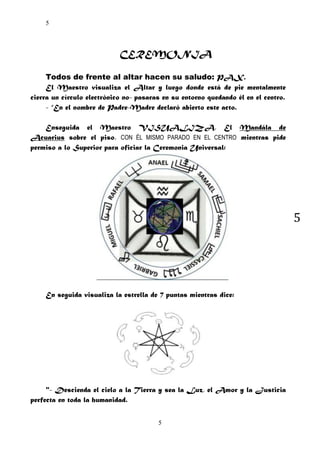 5

CEREMONIA
Todos de frente al altar hacen su saludo: PAX.
El Maestro visualiza el Altar y luego donde está de pie mentalmente
cierra un círculo electrónico no- pasaras en su entorno quedando él en el centro.
- “En el nombre de Padre-Madre declaró abierto este acto.
Enseguida el Maestro VISUALIZA, El Mandála de
Acuarius sobre el piso, CON ÉL MISMO PARADO EN EL CENTRO mientras pide
permiso a lo Superior para oficiar la Ceremonia Universal:

5

En seguida visualiza la estrella de 7 puntas mientras dice:

"- Descienda el cielo a la Tierra y sea la Luz, el Amor y la Justicia
perfecta en toda la humanidad.
5

 