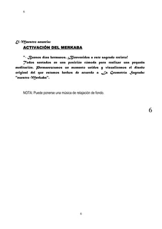 6

El Maestro anuncia:
ACTIVACIÓN DEL MERKABA
"- Buenos días hermanos. ¡Bienvenidos a este sagrado recinto!
Todos sentados en una posición cómoda para realizar una pequeña
meditación. Permanezcamos un momento unidos y visualicemos el diseño
original del que estamos hechos de acuerdo a La Geometría Sagrada:
"nuestro Merkaba".

NOTA: Puede ponerse una música de relajación de fondo.

6

6

 