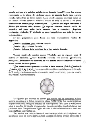 8

tamaño máximo y la próxima exhalación es forzada (psuufff), esta luz pránica
concentrada a la altura del abdomen ahora se expande hacia toda nuestra
estrella tetraédrica en torno nuestro hasta donde alcanzan nuestros dedos de
las manos cuando ponemos nuestros brazos en cruz, lo mismo a un palmo
sobre nuestra cabeza y bajo nuestros pies… Mientras que sigue circulando el
Prana por nuestro tubo pránico. En seguida subimos nuestra esfera del
tetraedro, del plexo solar hacia nuestro timo u esternón… Seguimos
respirando, relajando. Y sintiendo un amor incondicional por toda la vida en
todas partes…
Y nos preparamos para hacer las tres respiraciones finales del
Merkaba:
Inhalar, velocidad igual, exhalar forzado.
Inhalar, 34-21, exhalar forzado.
Inhalar, 9/10mos de la velocidad de la luz, exhalar forzado.
“Hemos reactivado nuestro campo Merkaba que se expande unos 18
metros de diámetro. Justo haciendo contacto con nuestro Dodecaedro
pentagonal. Permanecer un momento en este estado amando incondicionalmente
a toda la vida en todas partes.
“Que nuestra mente permanezca unida a ésta, nuestra Red de Conciencia
Crística PERSONAL (que como dijimos está representada por un dodecaedro
de 12 pentágonos alrededor nuestro –con nuestro corazón en el centro y que mide un radio
de 9 metros a nuestro alrededor-)

“Lo siguiente que hacemos es permitir que nuestra Red de consciencia Crística
personal se unifique a la Red de consciencia crística PLANETARIA. Que consta también de
un gran Dodecaedro pentagonal alrededor de nuestro planeta Tierra como a 90 kilómetros
sobre la superficie del planeta, envolviéndolo y cuyo eje sagrado o pineal del planeta esta
justamente en La Gran pirámide de Egipto. Así como la base de la columna de la Tierra está
en la Isla Morea en el Pacifico sur.
“Para terminar este contacto dejemos ir nuestra energía pránica a todo el planeta para
que alcance todos los centros geomagnéticos sagrados del planeta en los 5 continentes. Y
8

8

 