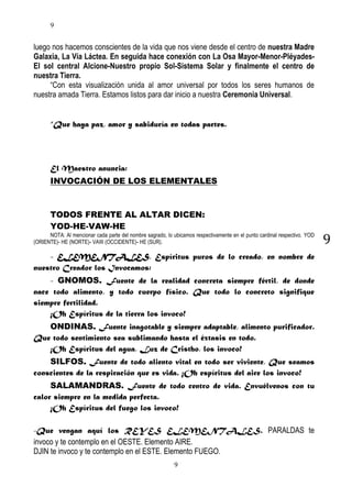 9

luego nos hacemos conscientes de la vida que nos viene desde el centro de nuestra Madre
Galaxia, La Vía Láctea. En seguida hace conexión con La Osa Mayor-Menor-PléyadesEl sol central Alcione-Nuestro propio Sol-Sistema Solar y finalmente el centro de
nuestra Tierra.
“Con esta visualización unida al amor universal por todos los seres humanos de
nuestra amada Tierra. Estamos listos para dar inicio a nuestra Ceremonia Universal.
“Que haya paz, amor y sabiduría en todas partes.

El Maestro anuncia:
INVOCACIÓN DE LOS ELEMENTALES

TODOS FRENTE AL ALTAR DICEN:
YOD-HE-VAW-HE
NOTA: Al mencionar cada parte del nombre sagrado, lo ubicamos respectivamente en el punto cardinal respectivo. YOD
(ORIENTE)- HE (NORTE)- VAW (OCCIDENTE)- HE (SUR).

- ELEMENTALES, Espíritus puros de lo creado, en nombre de
nuestro Creador los Invocamos:
- GNOMOS. Fuente de la realidad concreta siempre fértil, de donde
nace todo alimento, y todo cuerpo físico. Que todo lo concreto signifique
siempre fertilidad.
¡Oh Espíritus de la tierra los invoco!
ONDINAS. Fuente inagotable y siempre adaptable, alimento purificador.
Que todo sentimiento sea sublimando hasta el éxtasis en todo.
¡Oh Espíritus del agua, Luz de Cristho, los invoco!
SILFOS. Fuente de todo aliento vital en todo ser viviente, Que seamos
conscientes de la respiración que es vida. ¡Oh espíritus del aire los invoco!
SALAMANDRAS. Fuente de todo centro de vida. Envuélvenos con tu
calor siempre en la medida perfecta.
¡Oh Espíritus del fuego los invoco!
-Que vengan aquí los REYES ELEMENTALES. PARALDAS te
invoco y te contemplo en el OESTE. Elemento AIRE.
DJIN te invoco y te contemplo en el ESTE. Elemento FUEGO.
9

9

 