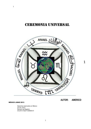 1

CEREMONIA UNIVERSAL

1

AUTOR:
MÉXICO JUNIO 2013
Derechos reservados en México
22 Oct. 2013
Número de Registro:
03-2013-102211304600-01

1

AMERICO

 