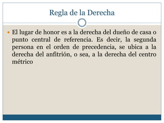 Regla de la Derecha

 El lugar de honor es a la derecha del dueño de casa o
 punto central de referencia. Es decir, la segunda
 persona en el orden de precedencia, se ubica a la
 derecha del anfitrión, o sea, a la derecha del centro
 métrico
 