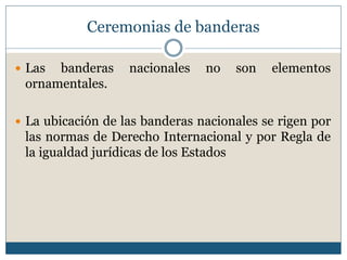Ceremonias de banderas

 Las banderas     nacionales   no   son   elementos
 ornamentales.

 La ubicación de las banderas nacionales se rigen por
 las normas de Derecho Internacional y por Regla de
 la igualdad jurídicas de los Estados
 