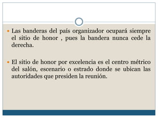  Las banderas del país organizador ocupará siempre
 el sitio de honor , pues la bandera nunca cede la
 derecha.

 El sitio de honor por excelencia es el centro métrico
 del salón, escenario o estrado donde se ubican las
 autoridades que presiden la reunión.
 