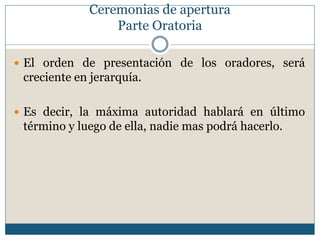 Ceremonias de apertura
                 Parte Oratoria

 El orden de presentación de los oradores, será
 creciente en jerarquía.

 Es decir, la máxima autoridad hablará en último
 término y luego de ella, nadie mas podrá hacerlo.
 
