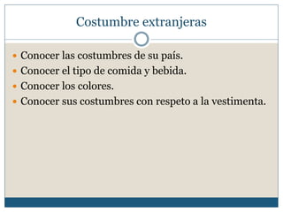 Costumbre extranjeras

 Conocer las costumbres de su país.
 Conocer el tipo de comida y bebida.
 Conocer los colores.
 Conocer sus costumbres con respeto a la vestimenta.
 