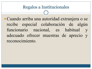 Regalos a Institucionales

 Cuando arriba una autoridad extranjera o se
 recibe especial colaboración de algún
 funcionario nacional, es habitual y
 adecuado ofrecer muestras de aprecio y
 reconocimiento.
 